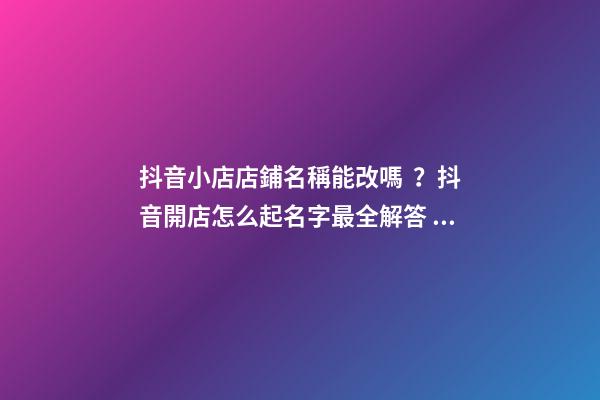 抖音小店店鋪名稱能改嗎？抖音開店怎么起名字最全解答！